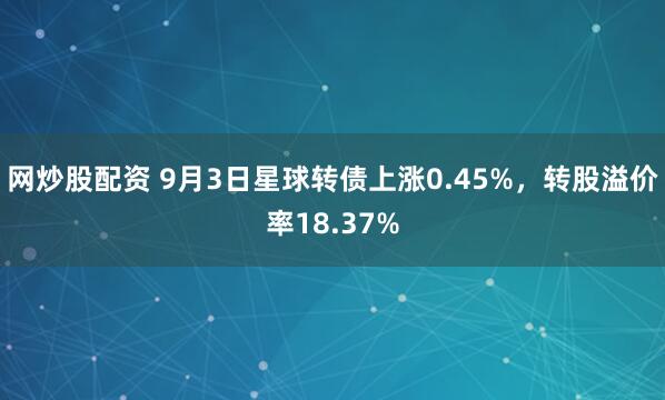 网炒股配资 9月3日星球转债上涨0.45%，转股溢价率18.37%
