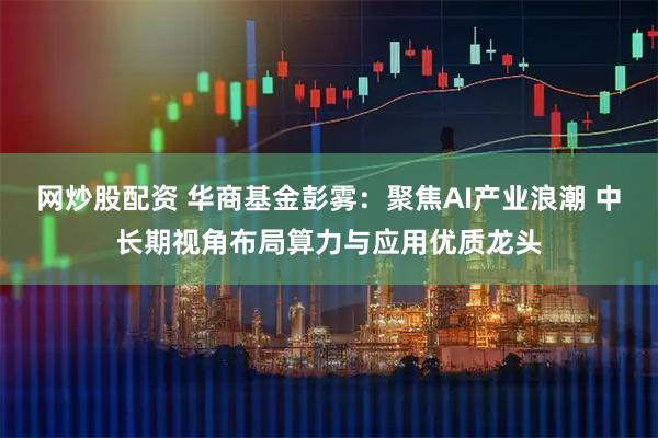 网炒股配资 华商基金彭雾：聚焦AI产业浪潮 中长期视角布局算力与应用优质龙头
