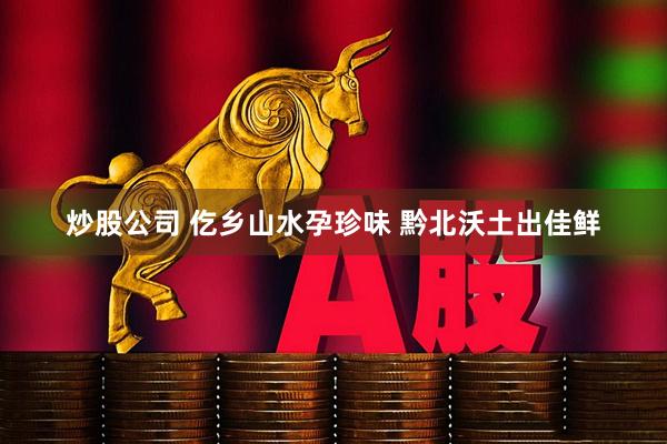 炒股公司 仡乡山水孕珍味 黔北沃土出佳鲜