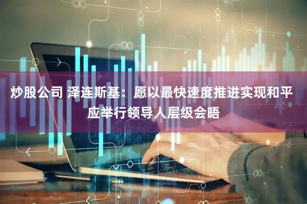 炒股公司 泽连斯基：愿以最快速度推进实现和平 应举行领导人层级会晤