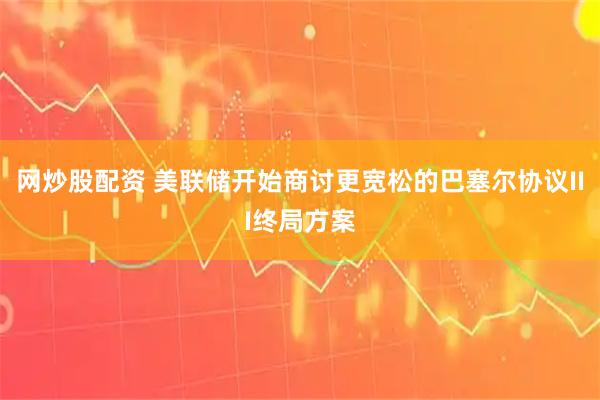 网炒股配资 美联储开始商讨更宽松的巴塞尔协议III终局方案