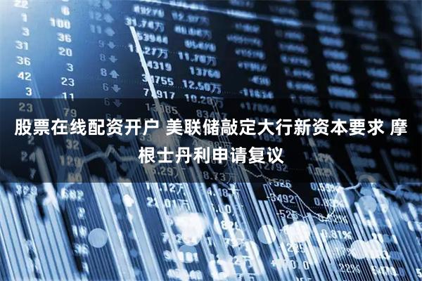 股票在线配资开户 美联储敲定大行新资本要求 摩根士丹利申请复议