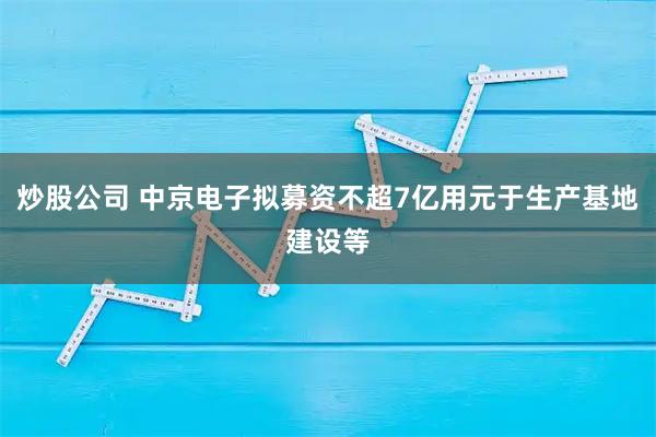 炒股公司 中京电子拟募资不超7亿用元于生产基地建设等