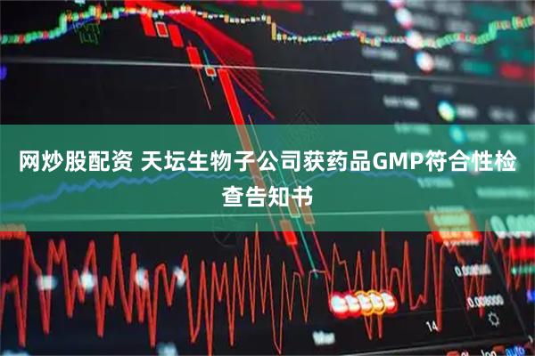 网炒股配资 天坛生物子公司获药品GMP符合性检查告知书