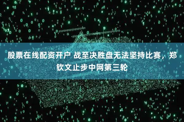 股票在线配资开户 战至决胜盘无法坚持比赛，郑钦文止步中网第三轮