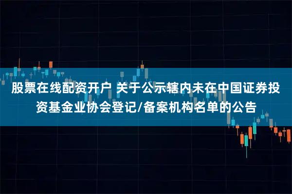 股票在线配资开户 关于公示辖内未在中国证券投资基金业协会登记/备案机构名单的公告