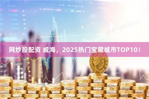 网炒股配资 威海，2025热门宝藏城市TOP10！