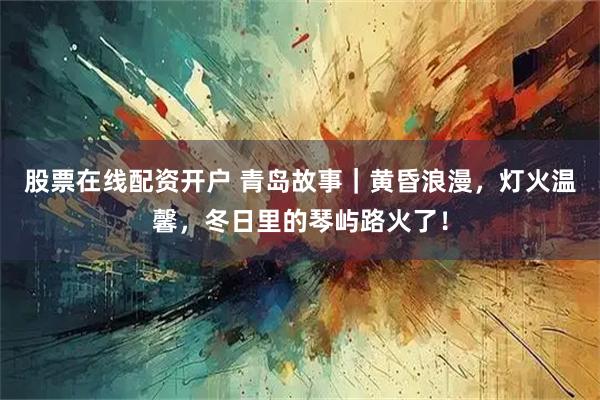 股票在线配资开户 青岛故事｜黄昏浪漫，灯火温馨，冬日里的琴屿路火了！