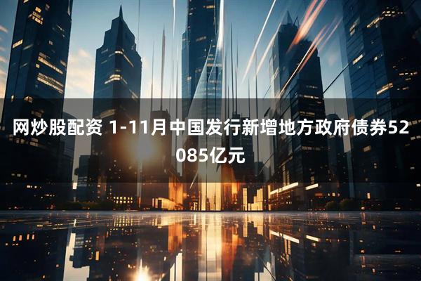 网炒股配资 1-11月中国发行新增地方政府债券52085亿元