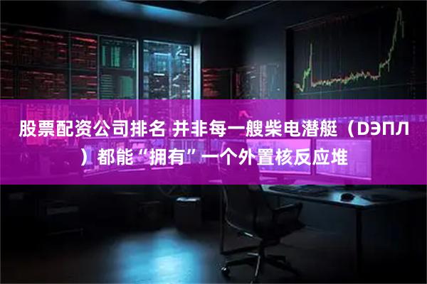 股票配资公司排名 并非每一艘柴电潜艇（DЭПЛ）都能“拥有”一个外置核反应堆