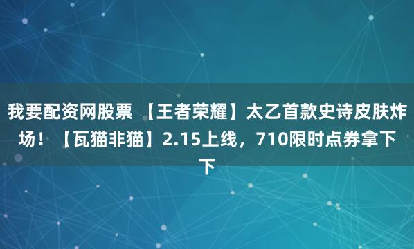 我要配资网股票 【王者荣耀】太乙首款史诗皮肤炸场！【瓦猫非猫】2.15上线，710限时点券拿下