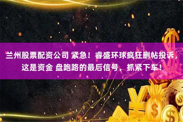 兰州股票配资公司 紧急！睿盛环球疯狂删帖投诉，这是资金 盘跑路的最后信号，抓紧下车！