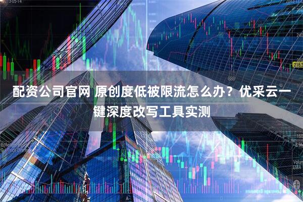 配资公司官网 原创度低被限流怎么办？优采云一键深度改写工具实测