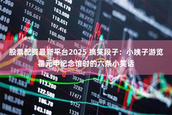 股票配资最新平台2025 搞笑段子：小姨子游览霍元甲纪念馆时的六条小笑话