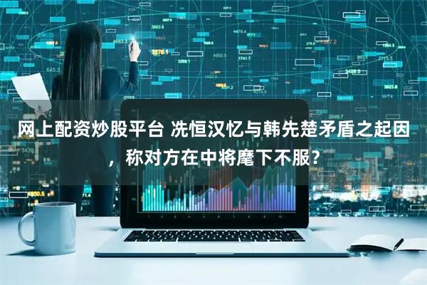 网上配资炒股平台 冼恒汉忆与韩先楚矛盾之起因，称对方在中将麾下不服？