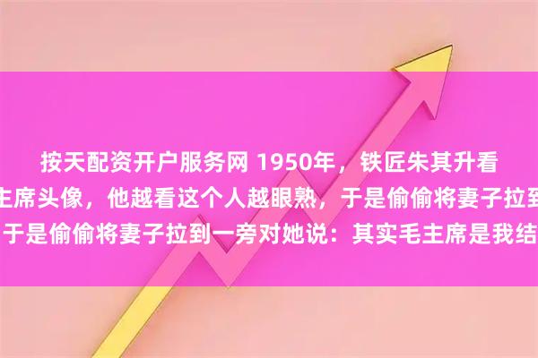 按天配资开户服务网 1950年，铁匠朱其升看到家家户户都挂上了毛主席头像，他越看这个人越眼熟，于是偷偷将妻子拉到一旁对她说：其实毛主席是我结拜兄弟