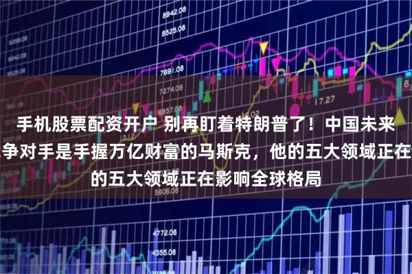 手机股票配资开户 别再盯着特朗普了！中国未来十年真正的竞争对手是手握万亿财富的马斯克，他的五大领域正在影响全球格局