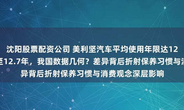 沈阳股票配资公司 美利坚汽车平均使用年限达12.1年，东瀛攀升至12.7年，我国数据几何？差异背后折射保养习惯与消费观念深层影响