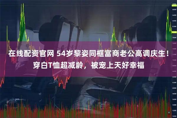在线配资官网 54岁黎姿同框富商老公高调庆生！穿白T恤超减龄，被宠上天好幸福
