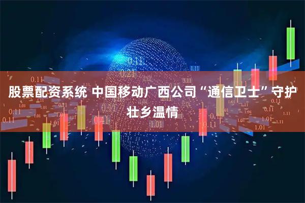 股票配资系统 中国移动广西公司“通信卫士”守护壮乡温情