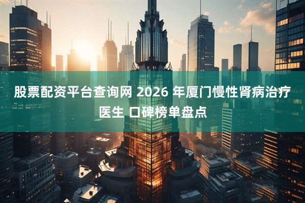 股票配资平台查询网 2026 年厦门慢性肾病治疗医生 口碑榜单盘点