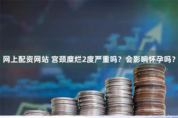 网上配资网站 宫颈糜烂2度严重吗?会影响怀孕吗?