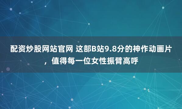 配资炒股网站官网 这部B站9.8分的神作动画片，值得每一位女性振臂高呼
