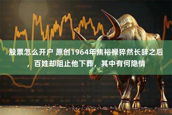 股票怎么开户 原创1964年焦裕禄猝然长辞之后，百姓却阻止他下葬，其中有何隐情