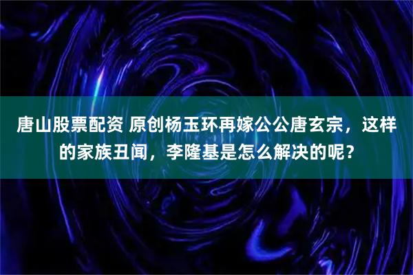唐山股票配资 原创杨玉环再嫁公公唐玄宗,这样的家族丑闻,李隆基是怎么解决的呢?