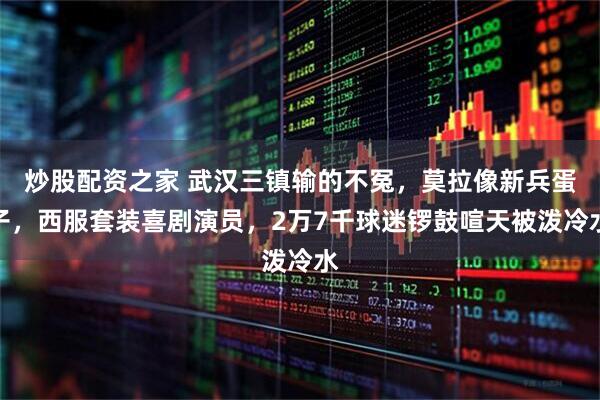 炒股配资之家 武汉三镇输的不冤,莫拉像新兵蛋子,西服套装喜剧演员,2万7千球迷锣鼓喧天被泼冷水