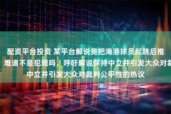 配资平台投资 某平台解说竟把海港球员起跳后推人当作正常对抗,难道不是犯规吗,呼吁解说保持中立并引发大众对裁判公平性的热议