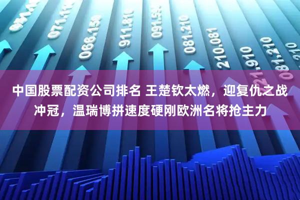 中国股票配资公司排名 王楚钦太燃,迎复仇之战冲冠,温瑞博拼速度硬刚欧洲名将抢主力