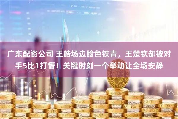 广东配资公司 王皓场边脸色铁青,王楚钦却被对手5比1打懵!关键时刻一个举动让全场安静