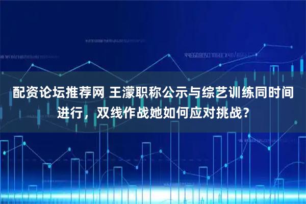 配资论坛推荐网 王濛职称公示与综艺训练同时间进行，双线作战她如何应对挑战？