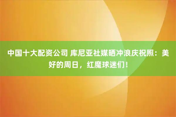 中国十大配资公司 库尼亚社媒晒冲浪庆祝照：美好的周日，红魔球迷们！