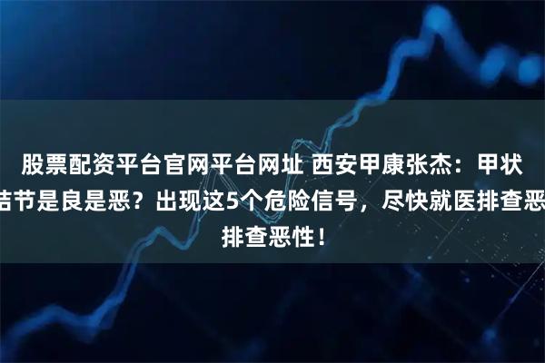 股票配资平台官网平台网址 西安甲康张杰：甲状腺结节是良是恶？出现这5个危险信号，尽快就医排查恶性！