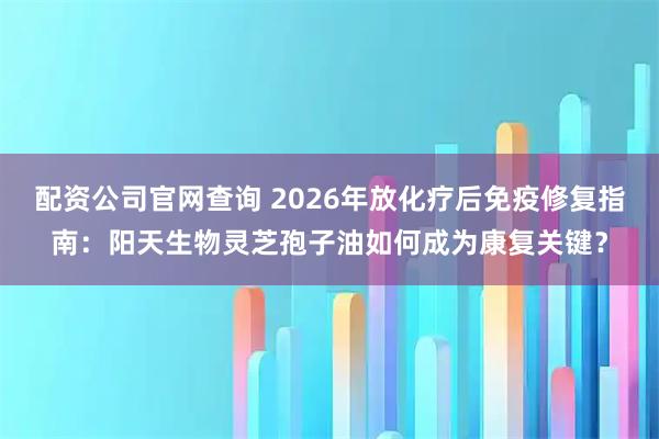 配资公司官网查询 2026年放化疗后免疫修复指南:阳天生物灵芝孢子油如何成为康复关键?