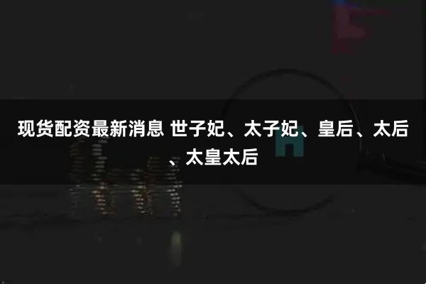 现货配资最新消息 世子妃、太子妃、皇后、太后、太皇太后