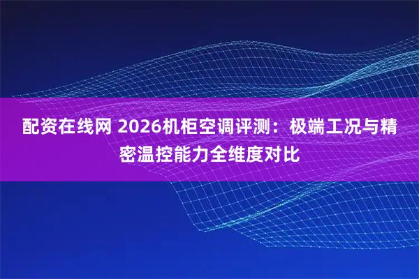 配资在线网 2026机柜空调评测:极端工况与精密温控能力全维度对比