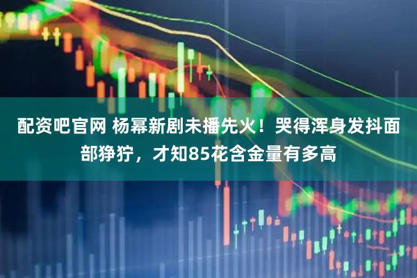 配资吧官网 杨幂新剧未播先火!哭得浑身发抖面部狰狞,才知85花含金量有多高