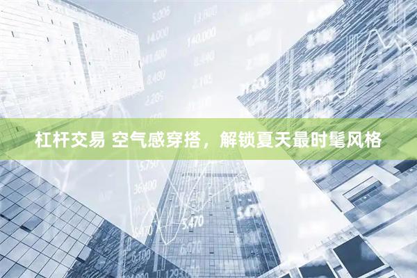 杠杆交易 空气感穿搭，解锁夏天最时髦风格