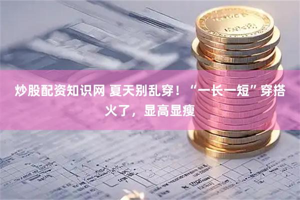 炒股配资知识网 夏天别乱穿！“一长一短”穿搭火了，显高显瘦