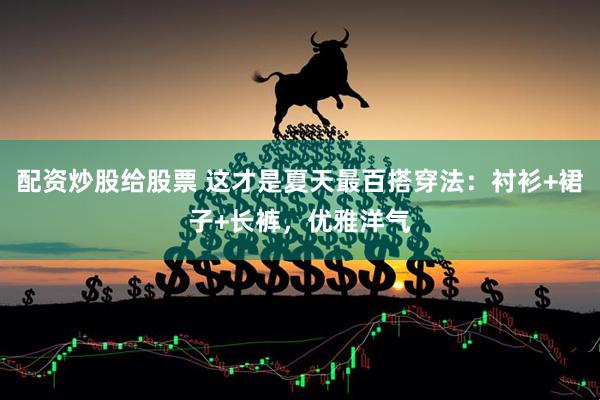 配资炒股给股票 这才是夏天最百搭穿法：衬衫+裙子+长裤，优雅洋气